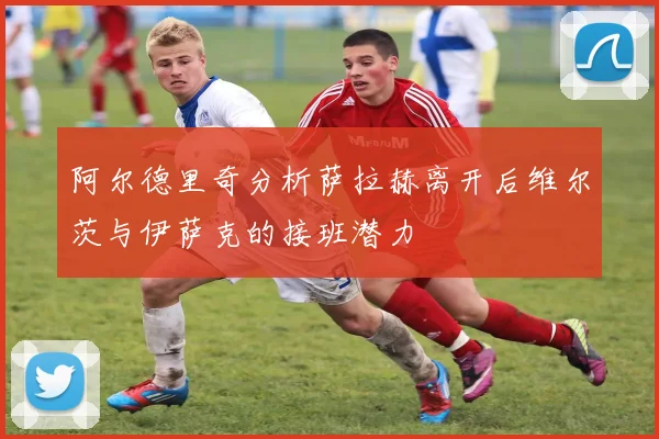 阿尔德里奇分析萨拉赫离开后维尔茨与伊萨克的接班潜力