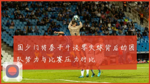国少门将秦子牛谈零失球背后的团队努力与比赛压力对比