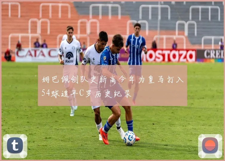 姆巴佩创队史新高今年为皇马打入54球追平C罗历史纪录