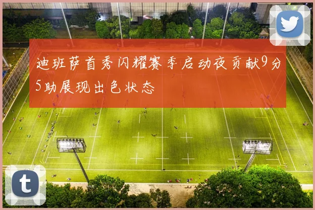 迪班萨首秀闪耀赛季启动夜贡献9分5助展现出色状态