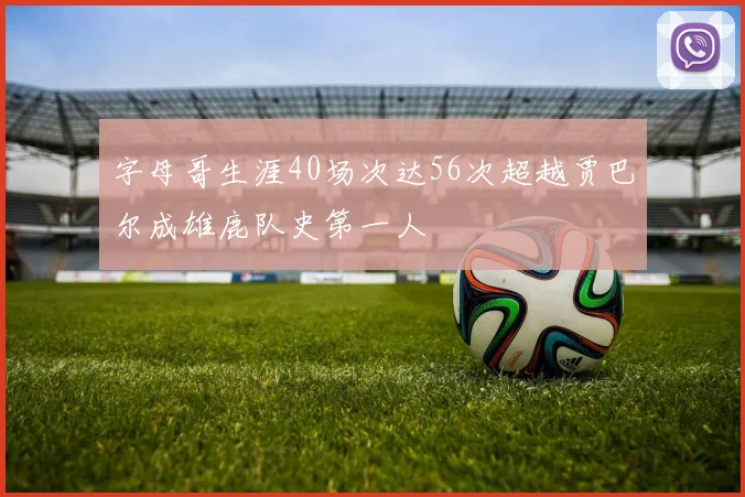 字母哥生涯40场次达56次超越贾巴尔成雄鹿队史第一人