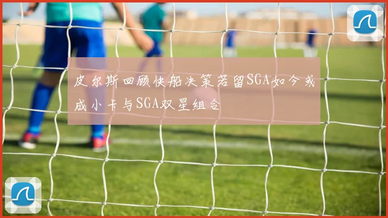 皮尔斯回顾快船决策若留SGA如今或成小卡与SGA双星组合