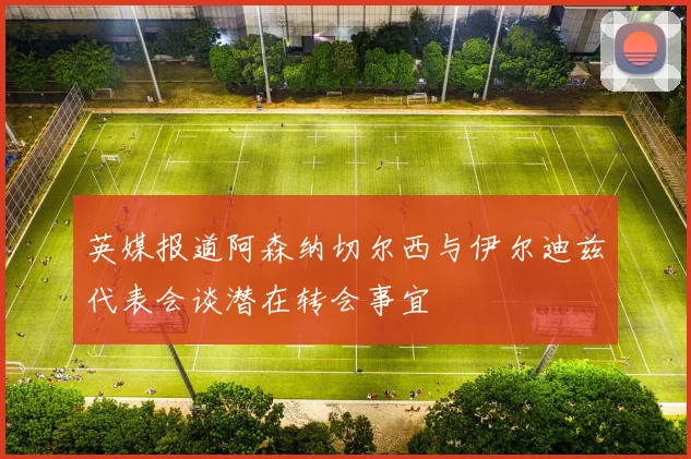 英媒报道阿森纳切尔西与伊尔迪兹代表会谈潜在转会事宜
