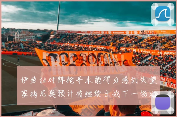 伊劳拉对阵枪手未能得分感到失望塞梅尼奥预计将继续出战下一场比赛