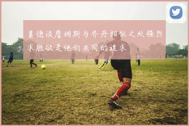 基德谈詹姆斯与乔丹相似之处强烈求胜欲是他们共同的追求