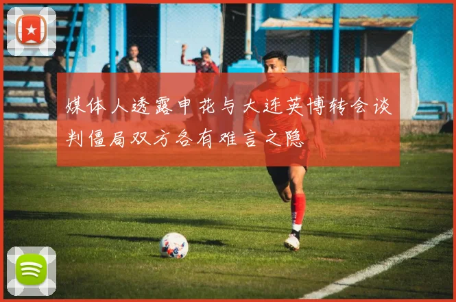 媒体人透露申花与大连英博转会谈判僵局双方各有难言之隐