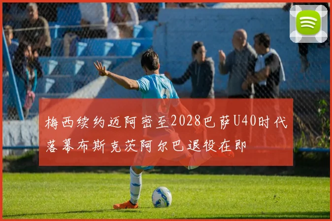 梅西续约迈阿密至2028巴萨U40时代落幕布斯克茨阿尔巴退役在即