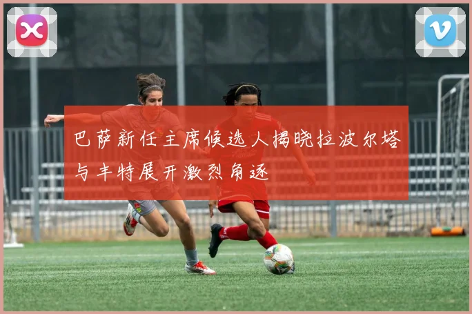 巴萨新任主席候选人揭晓拉波尔塔与丰特展开激烈角逐