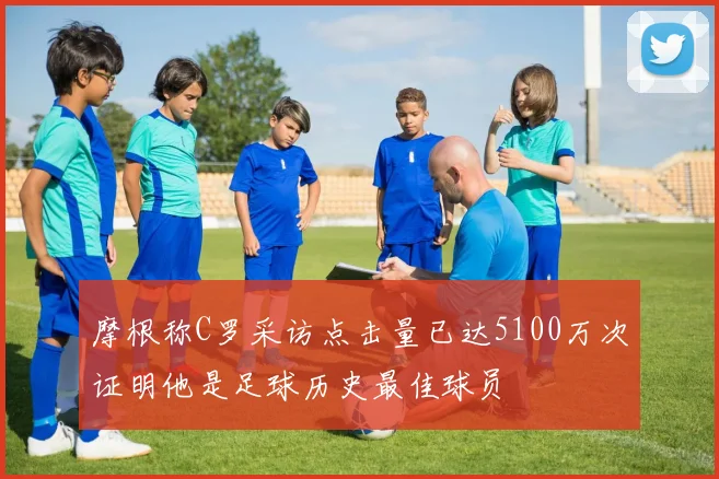 摩根称C罗采访点击量已达5100万次证明他是足球历史最佳球员