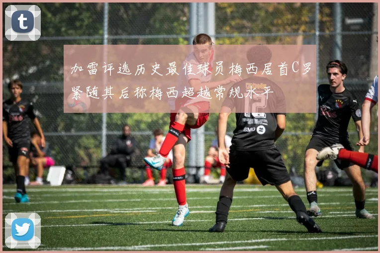 加雷评选历史最佳球员梅西居首C罗紧随其后称梅西超越常规水平