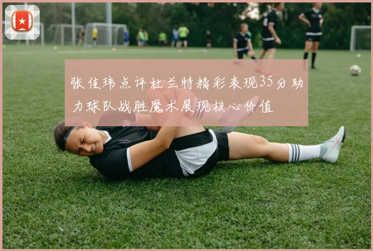 张佳玮点评杜兰特精彩表现35分助力球队战胜魔术展现核心价值