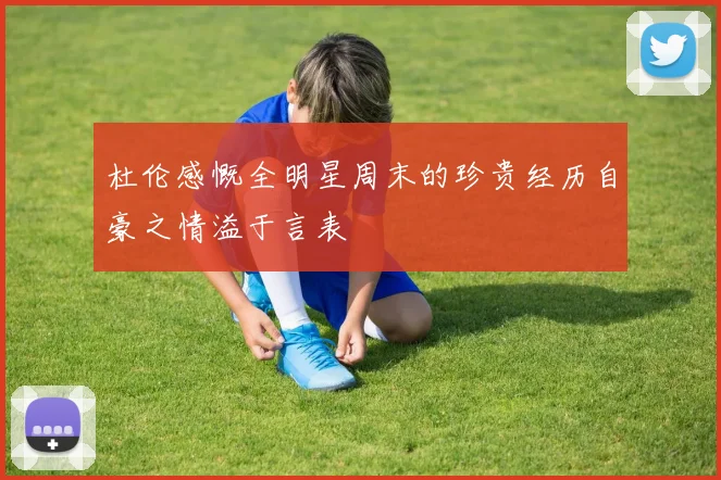 杜伦感慨全明星周末的珍贵经历自豪之情溢于言表