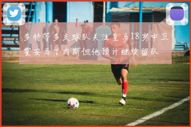 多特等多支球队关注皇马18岁中卫霍安马丁内斯但他预计继续留队