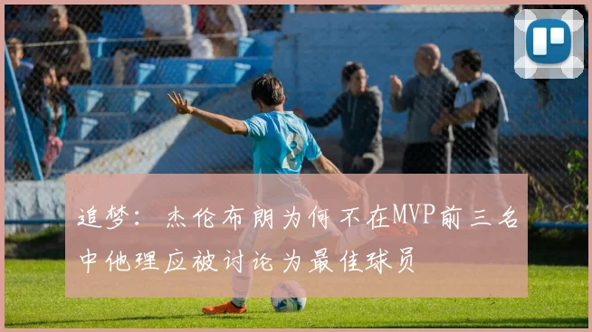 追梦：杰伦布朗为何不在MVP前三名中他理应被讨论为最佳球员