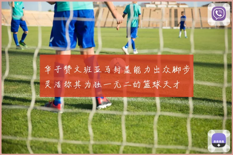 华子赞文班亚马封盖能力出众脚步灵活称其为独一无二的篮球天才