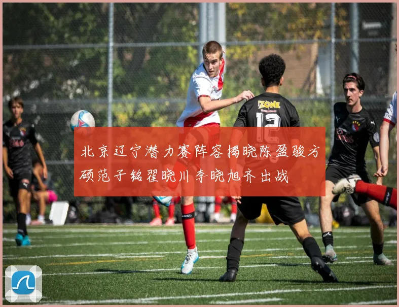 北京辽宁潜力赛阵容揭晓陈盈骏方硕范子铭翟晓川李晓旭齐出战