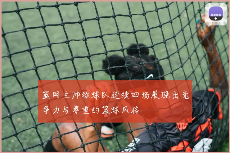 篮网主帅称球队连续四场展现出竞争力与尊重的篮球风格
