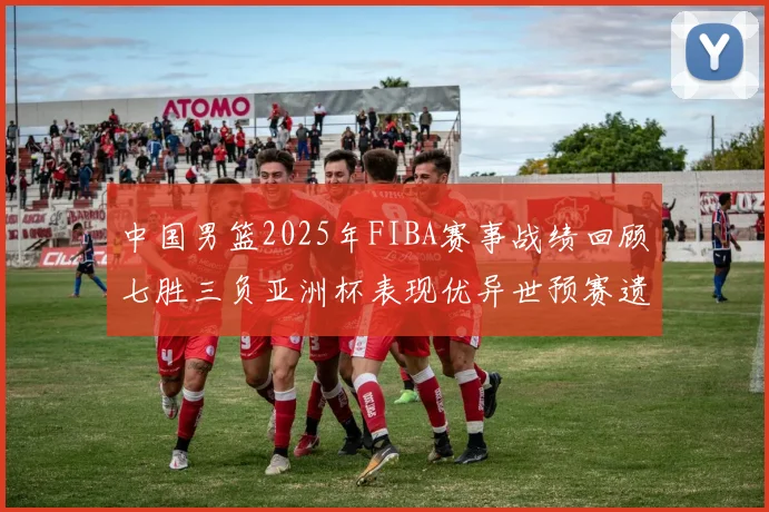 中国男篮2025年FIBA赛事战绩回顾七胜三负亚洲杯表现优异世预赛遗憾负于韩国