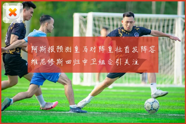 阿斯报预测皇马对阵皇社首发阵容维尼修斯回归中卫组合引关注