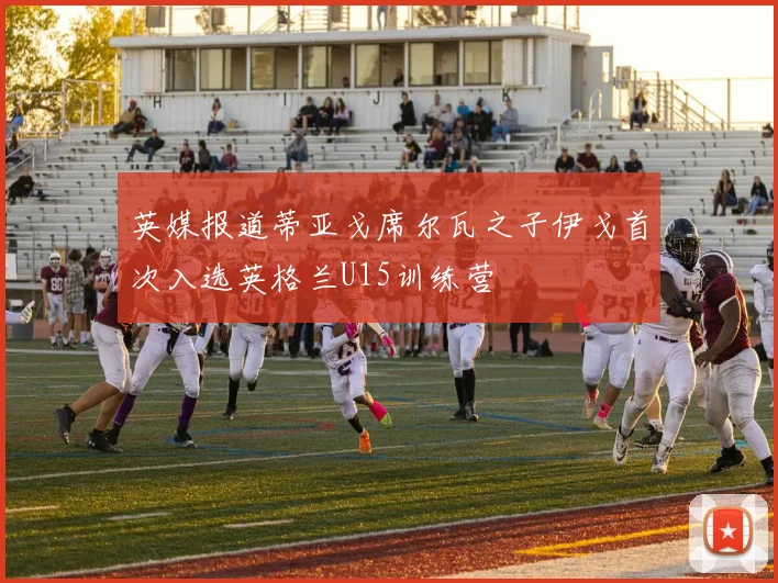 英媒报道蒂亚戈席尔瓦之子伊戈首次入选英格兰U15训练营