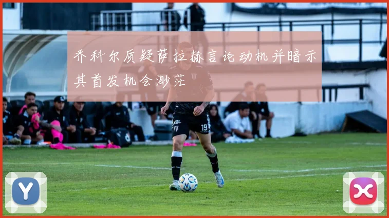乔科尔质疑萨拉赫言论动机并暗示其首发机会渺茫