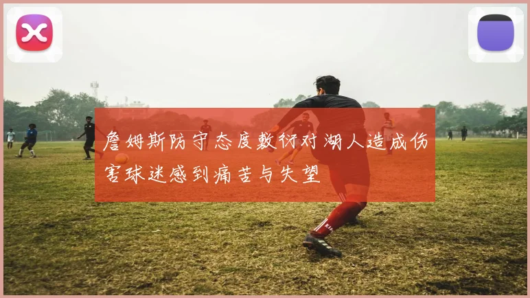 詹姆斯防守态度敷衍对湖人造成伤害球迷感到痛苦与失望