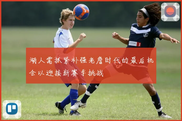 湖人需抓紧补强老詹时代的最后机会以迎接新赛季挑战