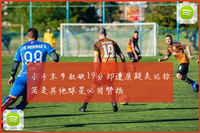 小卡末节狂砍19分却遭质疑美记称若是其他球星必将赞扬