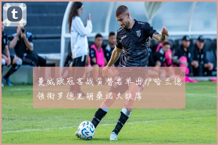 曼城欧冠客战黄潜名单出炉哈兰德领衔罗德里胡桑诺夫缺席