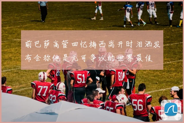 前巴萨高管回忆梅西离开时泪洒发布会称他是无可争议的世界最佳